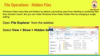 File Operations - Hidden Files
Windows hides many files and folders by default, preventing users from deleting or modifying files
they shouldn’t touch. But you can make Windows show these hidden files by changing a single
setting.
Open File Explorer from the taskbar.
Select View > Show > Hidden items.
 