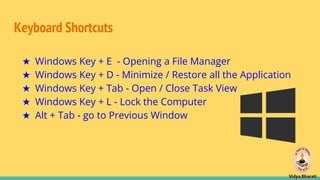 Keyboard Shortcuts
★ Windows Key + E - Opening a File Manager
★ Windows Key + D - Minimize / Restore all the Application
★ Windows Key + Tab - Open / Close Task View
★ Windows Key + L - Lock the Computer
★ Alt + Tab - go to Previous Window
 