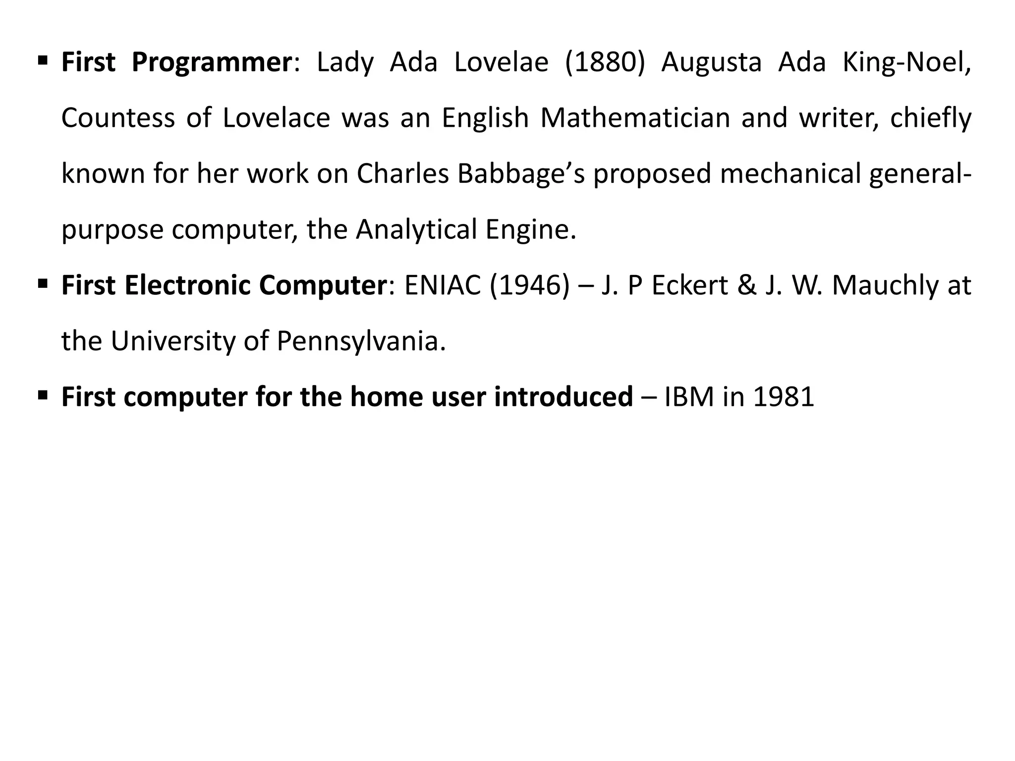  First Programmer: Lady Ada Lovelae (1880) Augusta Ada King-Noel,
Countess of Lovelace was an English Mathematician and writer, chiefly
known for her work on Charles Babbage՚s proposed mechanical general-
purpose computer, the Analytical Engine.
 First Electronic Computer: ENIAC (1946) – J. P Eckert & J. W. Mauchly at
the University of Pennsylvania.
 First computer for the home user introduced – IBM in 1981
 