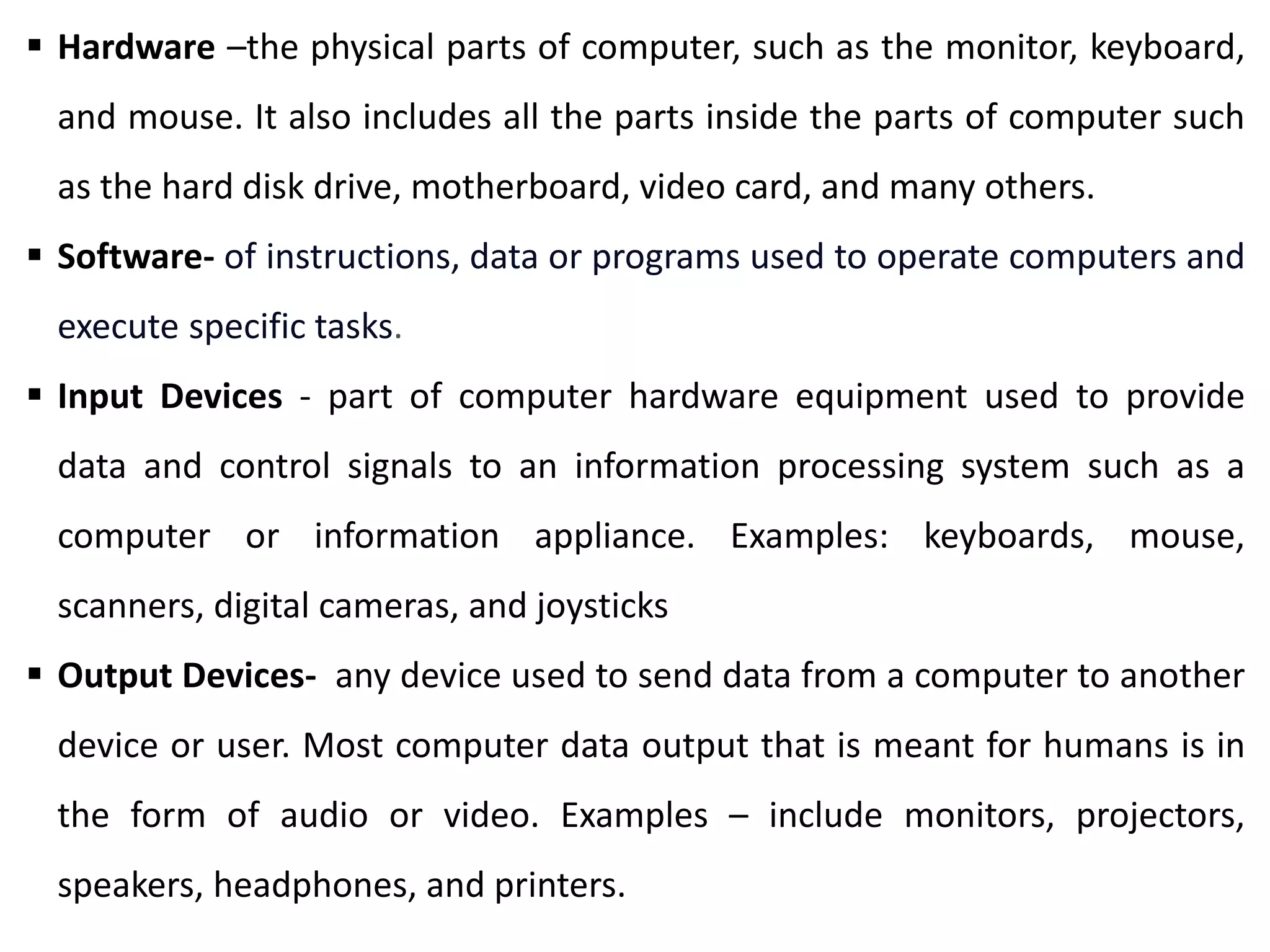  Hardware –the physical parts of computer, such as the monitor, keyboard,
and mouse. It also includes all the parts inside the parts of computer such
as the hard disk drive, motherboard, video card, and many others.
 Software- of instructions, data or programs used to operate computers and
execute specific tasks.
 Input Devices - part of computer hardware equipment used to provide
data and control signals to an information processing system such as a
computer or information appliance. Examples: keyboards, mouse,
scanners, digital cameras, and joysticks
 Output Devices- any device used to send data from a computer to another
device or user. Most computer data output that is meant for humans is in
the form of audio or video. Examples – include monitors, projectors,
speakers, headphones, and printers.
 