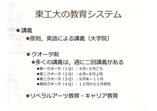 東⼯⼤の教育システム
l 講義
l原則，英語による講義（⼤学院）
l クオータ制
l多くの講義は，週に⼆回講義がある
l第⼀クオータ（１Ｑ）︓４⽉~５⽉ごろ
l第⼆クオータ（２Ｑ）︓６⽉~８⽉上旬
l第三クオータ（３Ｑ）︓９⽉末〜１１⽉
l第四クオータ（４Ｑ）︓１２⽉から２⽉初旬
lリベラルアーツ教育・キャリア教育
 