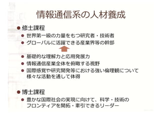 情報通信系の⼈材養成
l 修⼠課程
l 世界第⼀級の⼒量をもつ研究者・技術者
l グローバルに活躍できる産業界等の幹部
l 基礎的な理解⼒と応⽤発展⼒
l 情報通信産業全体を俯瞰する視野
l 国際感覚や研究開発等における強い倫理観について
様々な活動を通して体得
l 博⼠課程
l 豊かな国際社会の実現に向けて、科学・技術の
フロンティアを開拓・牽引できるリーダー
 