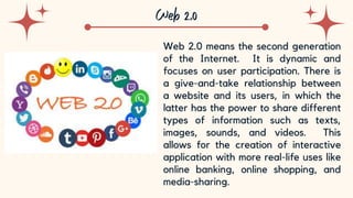 10
Web 2.0 means the second generation
of the Internet. It is dynamic and
focuses on user participation. There is
a give-and-take relationship between
a website and its users, in which the
latter has the power to share different
types of information such as texts,
images, sounds, and videos. This
allows for the creation of interactive
application with more real-life uses like
online banking, online shopping, and
media-sharing.
 