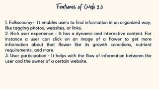 10
1. Folksonomy- It enables users to find information in an organized way,
like tagging photos, websites, or links.
2. Rich user experience - It has a dynamic and interactive content. For
instance a user can click on an image of a flower to get more
information about that flower like its growth conditions, nutrient
requirements, and more.
3. User participation - It helps with the flow of information between the
user and the owner of a certain website.
 