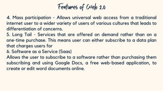 10
4. Mass participation - Allows universal web access from a traditional
internet user to a wider variety of users of various cultures that leads to
differentiation of concerns.
5. Long Tail - Services that are offered on demand rather than on a
one-time purchase. This means user can either subscribe to a data plan
that charges users for
6. Software as a Service (Saas)
Allows the user to subscribe to a software rather than purchasing them
subscribing and using Google Docs, a free web-based application, to
create or edit word documents online.
 