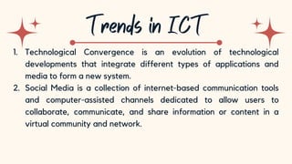 10
1. Technological Convergence is an evolution of technological
developments that integrate different types of applications and
media to form a new system.
2. Social Media is a collection of internet-based communication tools
and computer-assisted channels dedicated to allow users to
collaborate, communicate, and share information or content in a
virtual community and network.
 