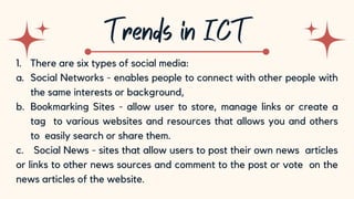 10
1. There are six types of social media:
a. Social Networks - enables people to connect with other people with
the same interests or background,
b. Bookmarking Sites - allow user to store, manage links or create a
tag to various websites and resources that allows you and others
to easily search or share them.
c. Social News - sites that allow users to post their own news articles
or links to other news sources and comment to the post or vote on the
news articles of the website.
 
