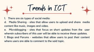 10
1. There are six types of social media:
d. Media Sharing - sites that allow users to upload and share media
content like music, images and video.
e. Microblogging - sites that focus on short updates from the user
wherein subscribers of this user will be able to receive these updates.
f. Blogs and Forums - websites that allow users to post their content
where users are able to comment to the said topic.
 