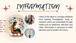10
refers to the ideas or concepts obtained
from reading, investigation, study or
research which are transmitted through
media such as telephone, television and
radio. Information is necessary to make
decisions and to predict the future.
 