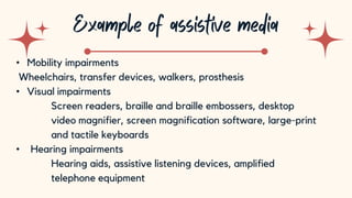 10
• Mobility impairments
Wheelchairs, transfer devices, walkers, prosthesis
• Visual impairments
Screen readers, braille and braille embossers, desktop
video magnifier, screen magnification software, large-print
and tactile keyboards
• Hearing impairments
Hearing aids, assistive listening devices, amplified
telephone equipment
 