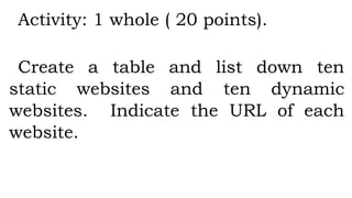 Activity: 1 whole ( 20 points).
Create a table and list down ten
static websites and ten dynamic
websites. Indicate the URL of each
website.
 