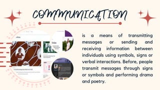 10
is a means of transmitting
messages or sending and
receiving information between
individuals using symbols, signs or
verbal interactions. Before, people
transmit messages through signs
or symbols and performing drama
and poetry.
 