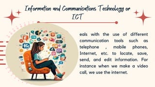 10
eals with the use of different
communication tools such as
telephone , mobile phones,
Internet, etc. to locate, save,
send, and edit information. For
instance when we make a video
call, we use the internet.
 