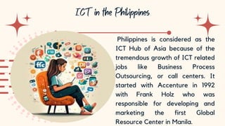 10
Philippines is considered as the
ICT Hub of Asia because of the
tremendous growth of ICT related
jobs like Business Process
Outsourcing, or call centers. It
started with Accenture in 1992
with Frank Holz who was
responsible for developing and
marketing the first Global
Resource Center in Manila.
 
