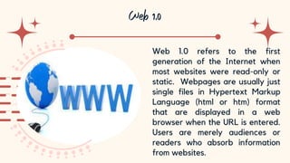 10
Web 1.0 refers to the first
generation of the Internet when
most websites were read-only or
static. Webpages are usually just
single files in Hypertext Markup
Language (html or htm) format
that are displayed in a web
browser when the URL is entered.
Users are merely audiences or
readers who absorb information
from websites.
 
