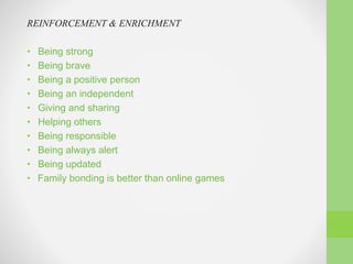 REINFORCEMENT & ENRICHMENT
• Being strong
• Being brave
• Being a positive person
• Being an independent
• Giving and sharing
• Helping others
• Being responsible
• Being always alert
• Being updated
• Family bonding is better than online games
 