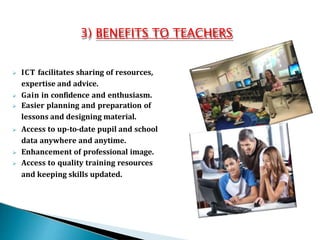 3) BENEFITS TO TEACHERS
 ICT facilitates sharing of resources,
expertise and advice.
 Gain in confidence and enthusiasm.
 Easier planning and preparation of
lessons and designing material.
 Access to up-to-date pupil and school
data anywhere and anytime.
 Enhancement of professional image.
 Access to quality training resources
and keeping skills updated.
 