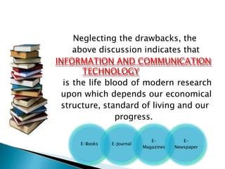 Neglecting the drawbacks, the
above discussion indicates that
INFORMATION AND COMMUNICATION
TECHNOLOGY
is the life blood of modern research
upon which depends our economical
structure, standard of living and our
progress.
E-Books E-Journal
E-
Magazines
E-
Newspaper
 