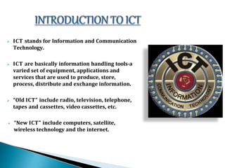  ICT stands for Information and Communication
Technology.
 ICT are basically information handling tools-a
varied set of equipment, applications and
services that are used to produce, store,
process, distribute and exchange information.
 “Old ICT” include radio, television, telephone,
tapes and cassettes, video cassettes, etc.
 “New ICT” include computers, satellite,
wireless technology and the internet.
 
