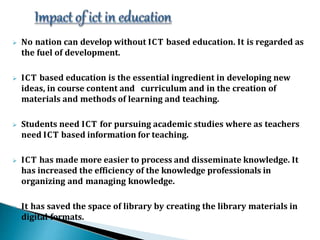  No nation can develop without ICT based education. It is regarded as
the fuel of development.
 ICT based education is the essential ingredient in developing new
ideas, in course content and curriculum and in the creation of
materials and methods of learning and teaching.
 Students need ICT for pursuing academic studies where as teachers
need ICT based information for teaching.
 ICT has made more easier to process and disseminate knowledge. It
has increased the efficiency of the knowledge professionals in
organizing and managing knowledge.
 It has saved the space of library by creating the library materials in
digital formats.
 