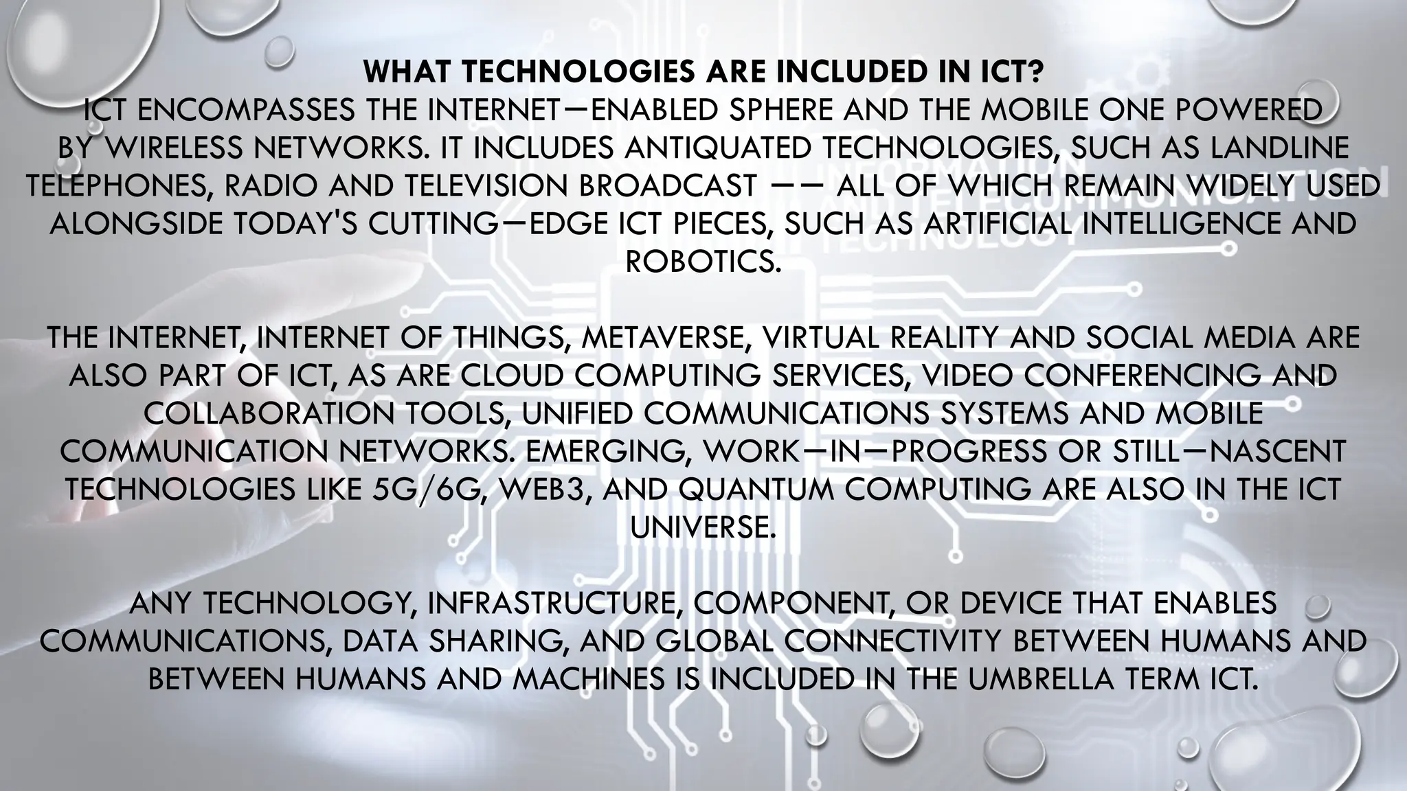 WHAT TECHNOLOGIES ARE INCLUDED IN ICT?
ICT ENCOMPASSES THE INTERNET ENABLED SPHERE AND THE MOBILE ONE POWERED
−
BY WIRELESS NETWORKS. IT INCLUDES ANTIQUATED TECHNOLOGIES, SUCH AS LANDLINE
TELEPHONES, RADIO AND TELEVISION BROADCAST ALL OF WHICH REMAIN WIDELY USED
−−
ALONGSIDE TODAY'S CUTTING EDGE ICT PIECES, SUCH AS ARTIFICIAL INTELLIGENCE AND
−
ROBOTICS.
THE INTERNET, INTERNET OF THINGS, METAVERSE, VIRTUAL REALITY AND SOCIAL MEDIA ARE
ALSO PART OF ICT, AS ARE CLOUD COMPUTING SERVICES, VIDEO CONFERENCING AND
COLLABORATION TOOLS, UNIFIED COMMUNICATIONS SYSTEMS AND MOBILE
COMMUNICATION NETWORKS. EMERGING, WORK IN PROGRESS OR STILL NASCENT
− − −
TECHNOLOGIES LIKE 5G/6G, WEB3, AND QUANTUM COMPUTING ARE ALSO IN THE ICT
UNIVERSE.
ANY TECHNOLOGY, INFRASTRUCTURE, COMPONENT, OR DEVICE THAT ENABLES
COMMUNICATIONS, DATA SHARING, AND GLOBAL CONNECTIVITY BETWEEN HUMANS AND
BETWEEN HUMANS AND MACHINES IS INCLUDED IN THE UMBRELLA TERM ICT.
 