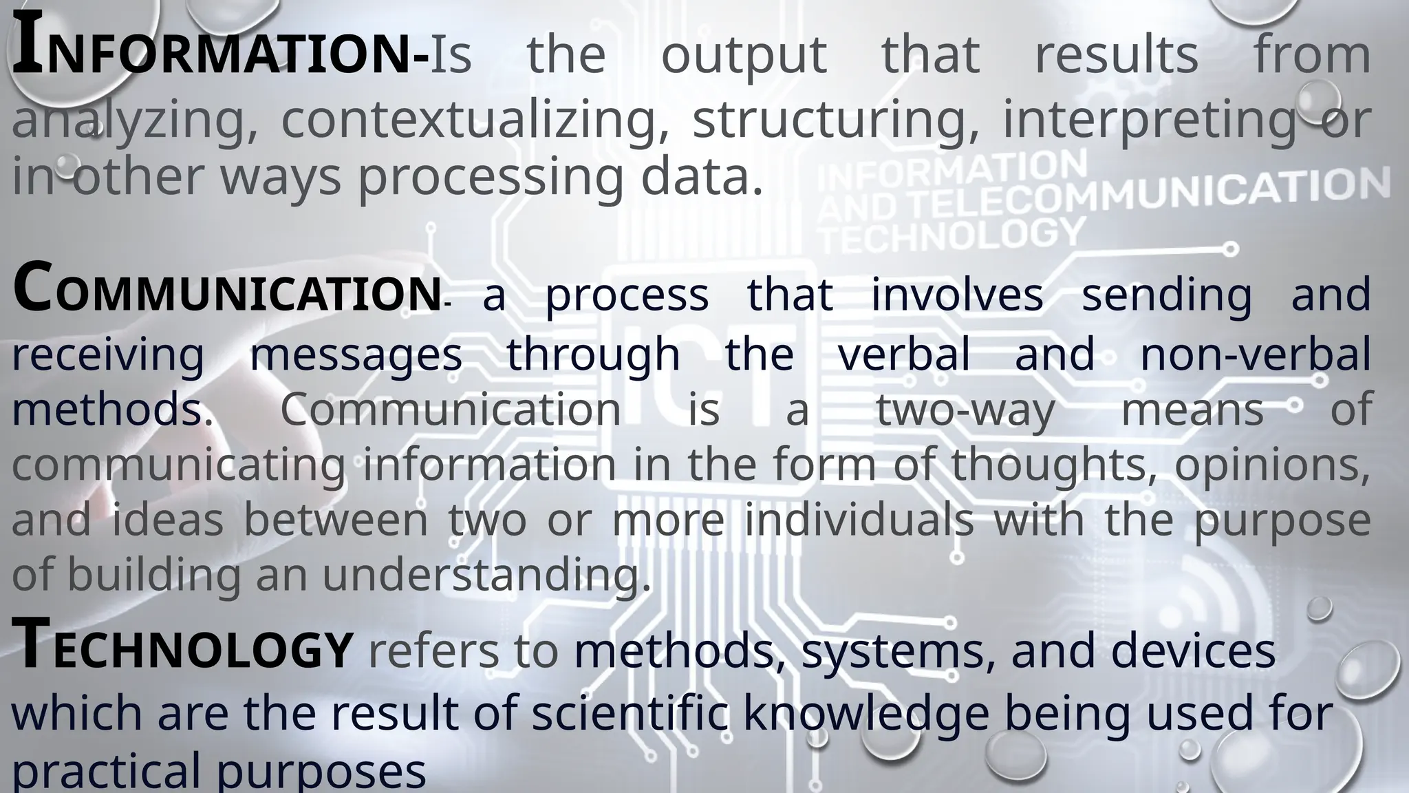 INFORMATION-Is the output that results from
analyzing, contextualizing, structuring, interpreting or
in other ways processing data.
COMMUNICATION- a process that involves sending and
receiving messages through the verbal and non-verbal
methods. Communication is a two-way means of
communicating information in the form of thoughts, opinions,
and ideas between two or more individuals with the purpose
of building an understanding.
TECHNOLOGY refers to methods, systems, and devices
which are the result of scientific knowledge being used for
practical purposes
 