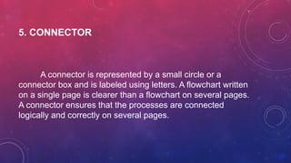 5. CONNECTOR
A connector is represented by a small circle or a
connector box and is labeled using letters. A flowchart written
on a single page is clearer than a flowchart on several pages.
A connector ensures that the processes are connected
logically and correctly on several pages.
 
