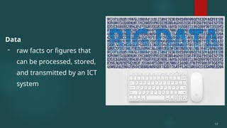 Data
- raw facts or figures that
can be processed, stored,
and transmitted by an ICT
system
17
 