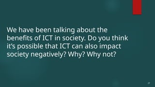 27
We have been talking about the
benefits of ICT in society. Do you think
it’s possible that ICT can also impact
society negatively? Why? Why not?
 