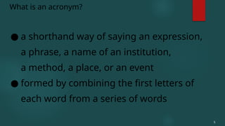 ● a shorthand way of saying an expression,
a phrase, a name of an institution,
a method, a place, or an event
● formed by combining the first letters of
each word from a series of words
What is an acronym?
5
 