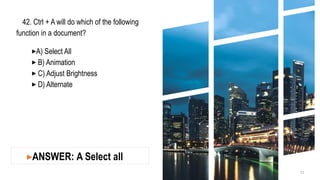42. Ctrl + A will do which of the following
function in a document?
▸A) Select All
▸ B) Animation
▸ C) Adjust Brightness
▸ D) Alternate
12
▸ANSWER: A Select all
 