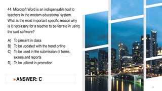 44. Microsoft Word is an indispensable tool to
teachers in the modern educational system.
What is the most important specific reason why
is it necessary for a teacher to be literate in using
the said software?
A) To present in class
B) To be updated with the trend online
C) To be used in the submission of forms,
exams and reports
D) To be utilized in promotion
14
▸ANSWER: C
 