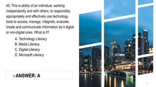 45. This is ability of an individual, working
independently and with others, to responsibly,
appropriately and effectively use technology
tools to access, manage, integrate, evaluate,
create and communicate information be it digital
or non-digital ones. What is it?
A. Technology Literacy
B. Media Literacy
C. Digital Literacy
D. Microsoft Literacy
15
▸ANSWER: A
 