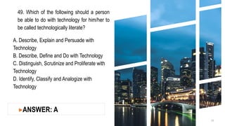 49. Which of the following should a person
be able to do with technology for him/her to
be called technologically literate?
A. Describe, Explain and Persuade with
Technology
B. Describe, Define and Do with Technology
C. Distinguish, Scrutinize and Proliferate with
Technology
D. Identify, Classify and Analogize with
Technology
19
▸ANSWER: A
 