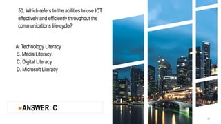 50. Which refers to the abilities to use ICT
effectively and efficiently throughout the
communications life-cycle?
A. Technology Literacy
B. Media Literacy
C. Digital Literacy
D. Microsoft Literacy
20
▸ANSWER: C
 