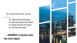 33. In order to edit a chart, you can
________.
▸a. Triple click the chart object
▸b. Click and drag the chart object
▸c. Double click the chart object
▸d. Click the chart object
3
▸ANSWER: C Double click
the chart object
 
