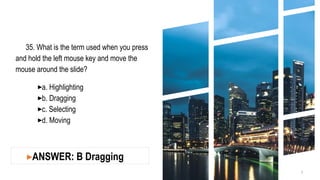35. What is the term used when you press
and hold the left mouse key and move the
mouse around the slide?
▸a. Highlighting
▸b. Dragging
▸c. Selecting
▸d. Moving
5
▸ANSWER: B Dragging
 