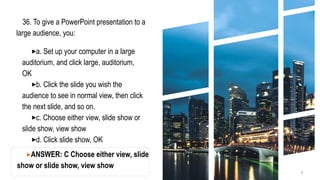 36. To give a PowerPoint presentation to a
large audience, you:
▸a. Set up your computer in a large
auditorium, and click large, auditorium,
OK
▸b. Click the slide you wish the
audience to see in normal view, then click
the next slide, and so on.
▸c. Choose either view, slide show or
slide show, view show
▸d. Click slide show, OK
6
▸ANSWER: C Choose either view, slide
show or slide show, view show
 