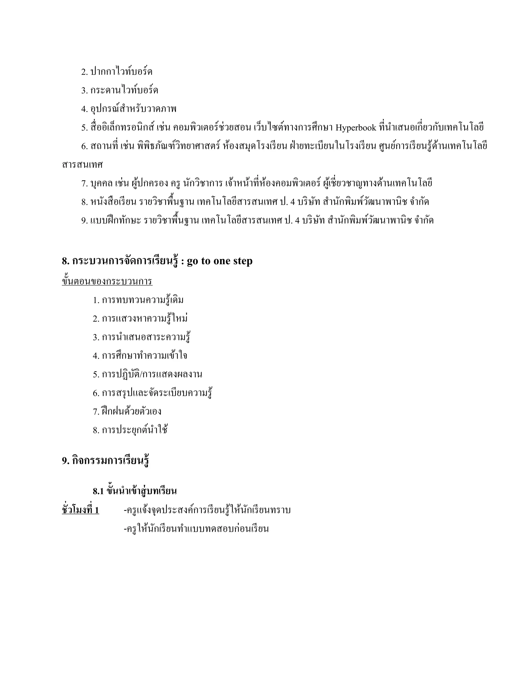 2. ปากกาไวท์บอร์ ด
    3. กระดานไวทบอร์ด์
    4. อุปกรณ์สาหรับวาดภาพ
                   ํ
    5. สื่ออิเล็กทรอนิกส์ เช่น คอมพิวเตอร์ช่วยสอน เวบไซตทางการศึกษา Hyperbook ที่นาเสนอเกี่ยวกบเทคโนโลยี
                                                     ็    ์                             ํ               ั
    6. สถานที่ เช่น พิพิธภัณฑ์วทยาศาสตร์ ห้องสมุดโรงเรี ยน ฝ่ ายทะเบียนในโรงเรี ยน ศูนย์การเรี ยนรู ้ดานเทคโนโลยี
                                 ิ                                                                    ้
สารสนเทศ
    7. บุคคล เช่น ผูปกครอง ครู นักวิชาการ เจ้าหน้าที่หองคอมพิวเตอร์ ผูเ้ ชี่ยวชาญทางด้านเทคโนโลยี
                       ้                               ้
    8. หนังสื อเรี ยน รายวิชาพื้นฐาน เทคโนโลยีสารสนเทศ ป. 4 บริ ษท สํานักพิมพ์วฒนาพานิช จํากัด
                                                                  ั               ั
    9. แบบฝึ กทักษะ รายวิชาพื้นฐาน เทคโนโลยีสารสนเทศ ป. 4 บริ ษท สํานักพิมพ์วฒนาพานิช จํากัด
                                                                    ั               ั

8. กระบวนการจัดการเรียนรู้ : go to one step
ข้ นตอนของกระบวนการ
   ั
       1. การทบทวนความรู ้เดิม
       2. การแสวงหาความรู ้ใหม่
       3. การนําเสนอสาระความรู ้
       4. การศึกษาทําความเข้าใจ
       5. การปฏิบติ/การแสดงผลงาน
                   ั
       6. การสรุ ปและจัดระเบียบความรู ้
       7. ฝึกฝนดวยตวเอง
                  ้ ั
       8. การประยุกต์นาใช้
                       ํ

9. กจกรรมการเรียนรู้
    ิ
           8.1 ข้ ันนําเข้าส่ ู บทเรียน
ชั่ วโมงที่ 1        -ครู แจ้งจุดประสงค์การเรี ยนรู ้ให้นกเรี ยนทราบ
                                                         ั
                     -ครู ให้นกเรี ยนทําแบบทดสอบก่อนเรี ยน
                                 ั
 