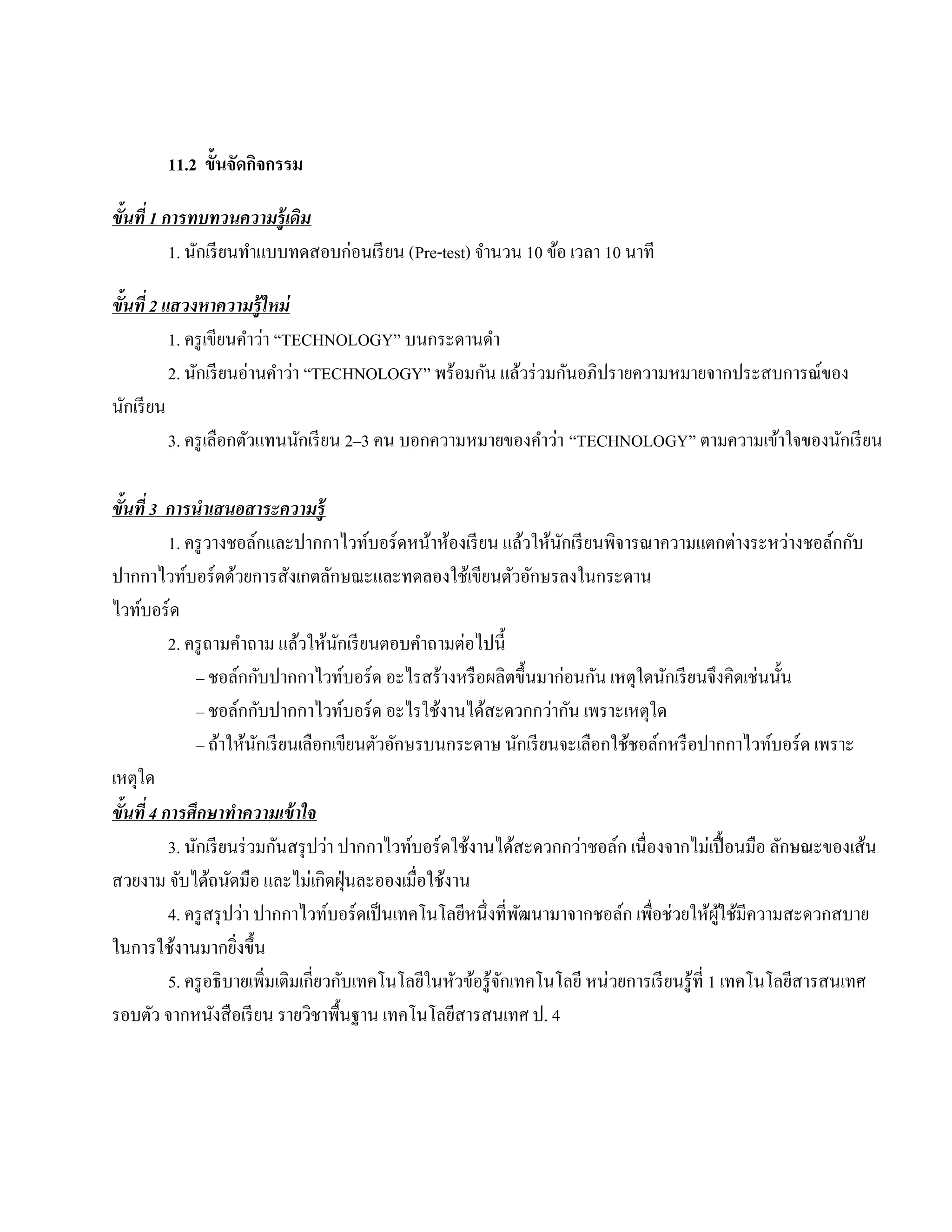 11.2 ข้ันจัดกจกรรม
                     ิ

ขั้นที่ 1 การทบทวนความรู้เดิม
           1. นกเรียนทาแบบทดสอบก่อนเรียน (Pre-test) จานวน 10 ขอ เวลา 10 นาที
               ั      ํ                              ํ        ้

ขั้นที่ 2 แสวงหาความรู้ใหม่
           1. ครู เขียนคําว่า “TECHNOLOGY” บนกระดานดา
                                                    ํ
           2. นกเรียนอ่านคาวา “TECHNOLOGY” พร้อมกัน แล้วร่ วมกันอภิปรายความหมายจากประสบการณ์ของ
               ั              ํ ่
นักเรี ยน
           3. ครูเลือกตวแทนนกเรียน 2–3 คน บอกความหมายของคําว่า “TECHNOLOGY” ตามความเข้าใจของนักเรี ยน
                        ั         ั

ขั้นที่ 3 การนําเสนอสาระความรู้
           1. ครู วางชอล์กและปากกาไวท์บอร์ ดหน้าห้องเรี ยน แล้วให้นกเรี ยนพิจารณาความแตกต่างระหว่างชอล์กกับ
                                                                        ั
ปากกาไวท์บอร์ดด้วยการสังเกตลักษณะและทดลองใช้เขียนตัวอักษรลงในกระดาน
ไวทบอร์ด
     ์
           2. ครู ถามคําถาม แล้วให้นกเรี ยนตอบคําถามต่อไปนี้
                                         ั
               – ชอลกกบปากกาไวทบอร์ด อะไรสร้างหรือผลิตข้ ึนมาก่อนกน เหตุใดนกเรียนจึงคิดเช่นน้ น
                          ์ ั              ์                                 ั          ั                  ั
               – ชอล์กกับปากกาไวท์บอร์ ด อะไรใช้งานได้สะดวกกว่ากัน เพราะเหตุใด
               – ถ้าให้นกเรี ยนเลือกเขียนตัวอักษรบนกระดาษ นักเรี ยนจะเลือกใช้ชอล์กหรื อปากกาไวท์บอร์ด เพราะ
                            ั
เหตุใด
ขั้นที่ 4 การศึกษาทําความเข้ าใจ
           3. นักเรี ยนร่ วมกันสรุ ปว่า ปากกาไวท์บอร์ ดใช้งานได้สะดวกกว่าชอล์ก เนื่องจากไม่เปื้ อนมือ ลักษณะของเส้น
สวยงาม จับได้ถนัดมือ และไม่เกิดฝุ่ นละอองเมื่อใช้งาน
           4. ครู สรุ ปว่า ปากกาไวท์บอร์ ดเป็ นเทคโนโลยีหนึ่งที่พฒนามาจากชอล์ก เพื่อช่วยให้ผใช้มีความสะดวกสบาย
                                                                   ั                                ู้
ในการใช้งานมากยิงขึ้น   ่
           5. ครู อธิ บายเพิ่มเติมเกี่ยวกับเทคโนโลยีในหัวข้อรู ้จกเทคโนโลยี หน่วยการเรี ยนรู ้ที่ 1 เทคโนโลยีสารสนเทศ
                                                                 ั
รอบตัว จากหนังสื อเรี ยน รายวิชาพื้นฐาน เทคโนโลยีสารสนเทศ ป. 4
 