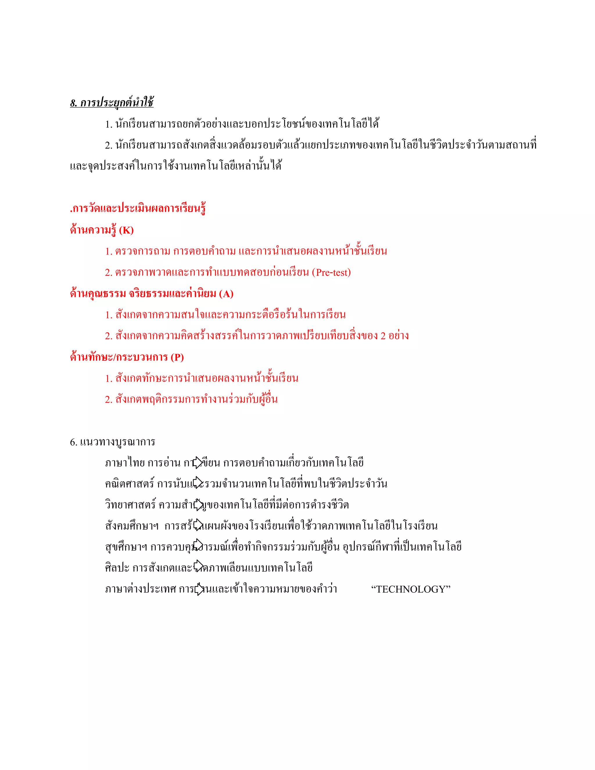 8. การประยุกต์ นําใช้
       1. นักเรี ยนสามารถยกตัวอย่างและบอกประโยชน์ของเทคโนโลยีได้
       2. นักเรี ยนสามารถสังเกตสิ่ งแวดล้อมรอบตัวแล้วแยกประเภทของเทคโนโลยีในชีวตประจําวันตามสถานที่
                                                                               ิ
และจุดประสงค์ในการใช้งานเทคโนโลยีเหล่านั้นได้

.การวัดและประเมินผลการเรียนรู้
ด้ านความรู้ (K)
         1. ตรวจการถาม การตอบคําถาม และการนําเสนอผลงานหน้าชั้นเรี ยน
         2. ตรวจภาพวาดและการทาแบบทดสอบก่อนเรียน (Pre-test)
                                 ํ
ด้านคุณธรรม จริยธรรมและค่านิยม (A)
         1. สังเกตจากความสนใจและความกระตือรื อร้นในการเรี ยน
                                                                          ่
         2. สังเกตจากความคิดสร้างสรรค์ในการวาดภาพเปรี ยบเทียบสิ่ งของ 2 อยาง
ด้ านทักษะ/กระบวนการ (P)
         1. สังเกตทักษะการนําเสนอผลงานหน้าชั้นเรี ยน
         2. สังเกตพฤติกรรมการทํางานร่ วมกับผูอื่น
                                             ้

6. แนวทางบูรณาการ
       ภาษาไทย การอ่าน การเขียน การตอบคําถามเกี่ยวกับเทคโนโลยี
       คณิ ตศาสตร์ การนับและรวมจํานวนเทคโนโลยีที่พบในชีวตประจําวัน
                                                               ิ
       วิทยาศาสตร์ ความสําคัญของเทคโนโลยีที่มีต่อการดํารงชีวต    ิ
       สังคมศึกษาฯ การสร้างแผนผังของโรงเรี ยนเพื่อใช้วาดภาพเทคโนโลยีในโรงเรี ยน
       สุ ขศึกษาฯ การควบคุมอารมณ์เพื่อทํากิจกรรมร่ วมกับผูอื่น อุปกรณ์กีฬาที่เป็ นเทคโนโลยี
                                                          ้
       ศิลปะ การสังเกตและวาดภาพเลียนแบบเทคโนโลยี
       ภาษาต่างประเทศ การอ่านและเข้าใจความหมายของคําว่า              “TECHNOLOGY”
 