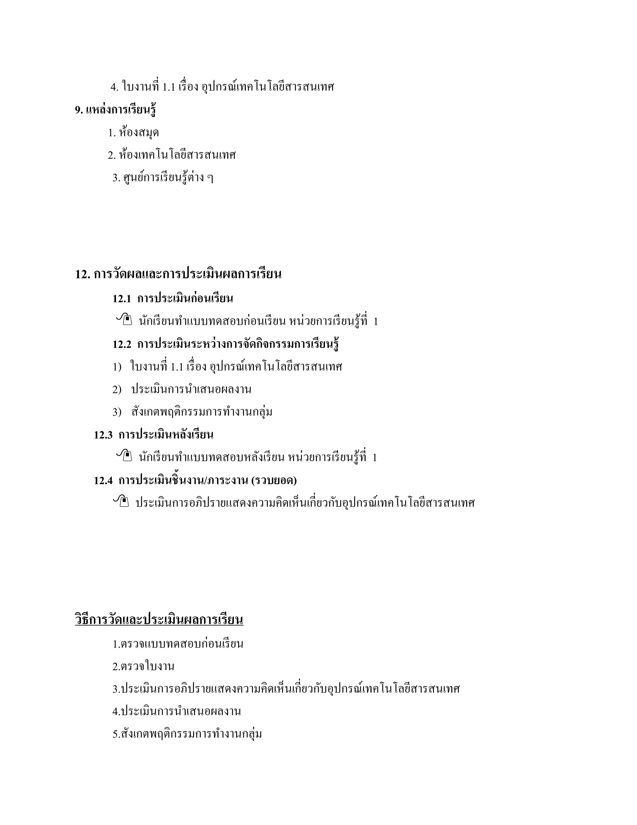 4. ใบงานที่ 1.1 เรื่ อง อุปกรณ์เทคโนโลยีสารสนเทศ
9. แหล่งการเรียนร้ ู
       1. หองสมุด
            ้
       2. ห้องเทคโนโลยีสารสนเทศ
        3. ศูนย์การเรี ยนรู ้ต่าง ๆ




12. การวดผลและการประเมนผลการเรียน
        ั             ิ
        12.1 การประเมินก่อนเรียน
          นกเรียนทาแบบทดสอบก่อนเรียน หน่วยการเรียนรู้ที่ 1
               ั       ํ
        12.2 การประเมินระหว่างการจัดกจกรรมการเรียนรู้
                                            ิ
        1) ใบงานที่ 1.1 เรื่ อง อุปกรณ์เทคโนโลยีสารสนเทศ
        2) ประเมินการนําเสนอผลงาน
        3) สังเกตพฤติกรรมการทํางานกลุ่ม
    12.3 การประเมินหลงเรียนั
          นกเรียนทาแบบทดสอบหลงเรียน หน่วยการเรียนรู้ที่ 1
                 ั       ํ                ั
    12.4 การประเมินชิ้นงาน/ภาระงาน (รวบยอด)
         ประเมินการอภิปรายแสดงความคิดเห็นเกี่ยวกับอุปกรณ์เทคโนโลยีสารสนเทศ




วธีการวดและประเมนผลการเรียน
 ิ     ั        ิ
        1.ตรวจแบบทดสอบก่อนเรียน
        2.ตรวจใบงาน
        3.ประเมินการอภิปรายแสดงความคิดเห็นเกี่ยวกับอุปกรณ์เทคโนโลยีสารสนเทศ
        4.ประเมินการนําเสนอผลงาน
        5.สังเกตพฤติกรรมการทํางานกลุ่ม
 