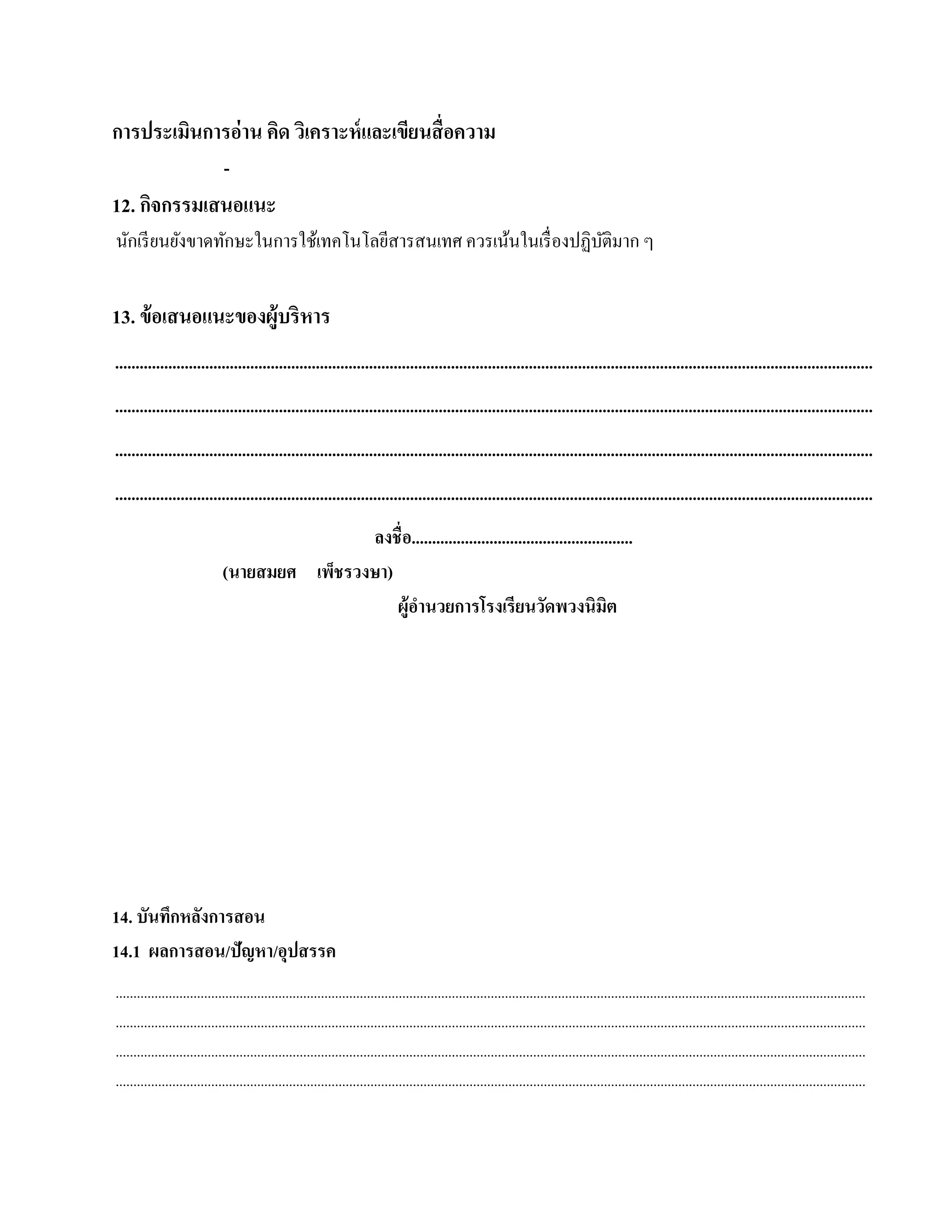 การประเมินการอ่าน คิด วิเคราะห์ และเขียนสื่ อความ
                              -
12. กิจกรรมเสนอแนะ
นักเรี ยนยังขาดทักษะในการใช้เทคโนโลยีสารสนเทศ ควรเน้นในเรื่ องปฏิบติมาก ๆ
                                                                  ั


13. ข้อเสนอแนะของผู้บริหาร
.........................................................................................................................................................................................
.........................................................................................................................................................................................
.........................................................................................................................................................................................
.........................................................................................................................................................................................
                                              ลงชื่อ......................................................
                              (นายสมยศ เพ็ชรวงษา)
                                                  ผู้อานวยการโรงเรียนวดพวงนิมิต
                                                      ํ                              ั




14. บันทึกหลังการสอน
14.1 ผลการสอน/ปัญหา/อุปสรรค
....................................................................................................................................................................................................................
....................................................................................................................................................................................................................
....................................................................................................................................................................................................................
....................................................................................................................................................................................................................
 