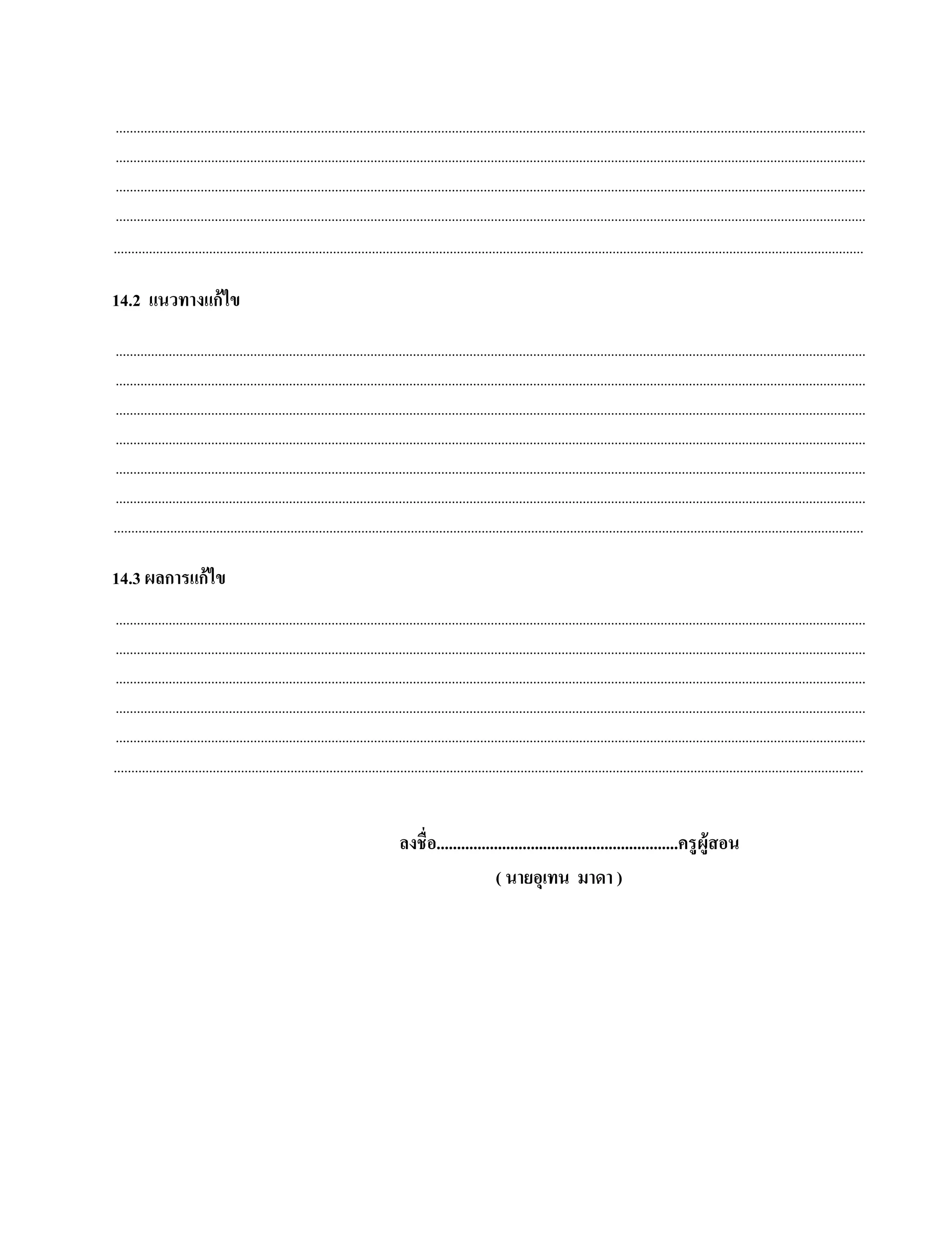 ....................................................................................................................................................................................................................
 ....................................................................................................................................................................................................................
 ....................................................................................................................................................................................................................
 ....................................................................................................................................................................................................................
....................................................................................................................................................................................................................

14.2 แนวทางแก้ไข
 ....................................................................................................................................................................................................................
 ....................................................................................................................................................................................................................
 ....................................................................................................................................................................................................................
 ....................................................................................................................................................................................................................
 ....................................................................................................................................................................................................................
 ....................................................................................................................................................................................................................
....................................................................................................................................................................................................................

14.3 ผลการแก้ ไข
 ....................................................................................................................................................................................................................
 ....................................................................................................................................................................................................................
 ....................................................................................................................................................................................................................
 ....................................................................................................................................................................................................................
 ....................................................................................................................................................................................................................
....................................................................................................................................................................................................................


                                                                                ลงชื่อ...........................................................ครู ผู้สอน
                                                                                                    ( นายอุเทน มาดา )
 