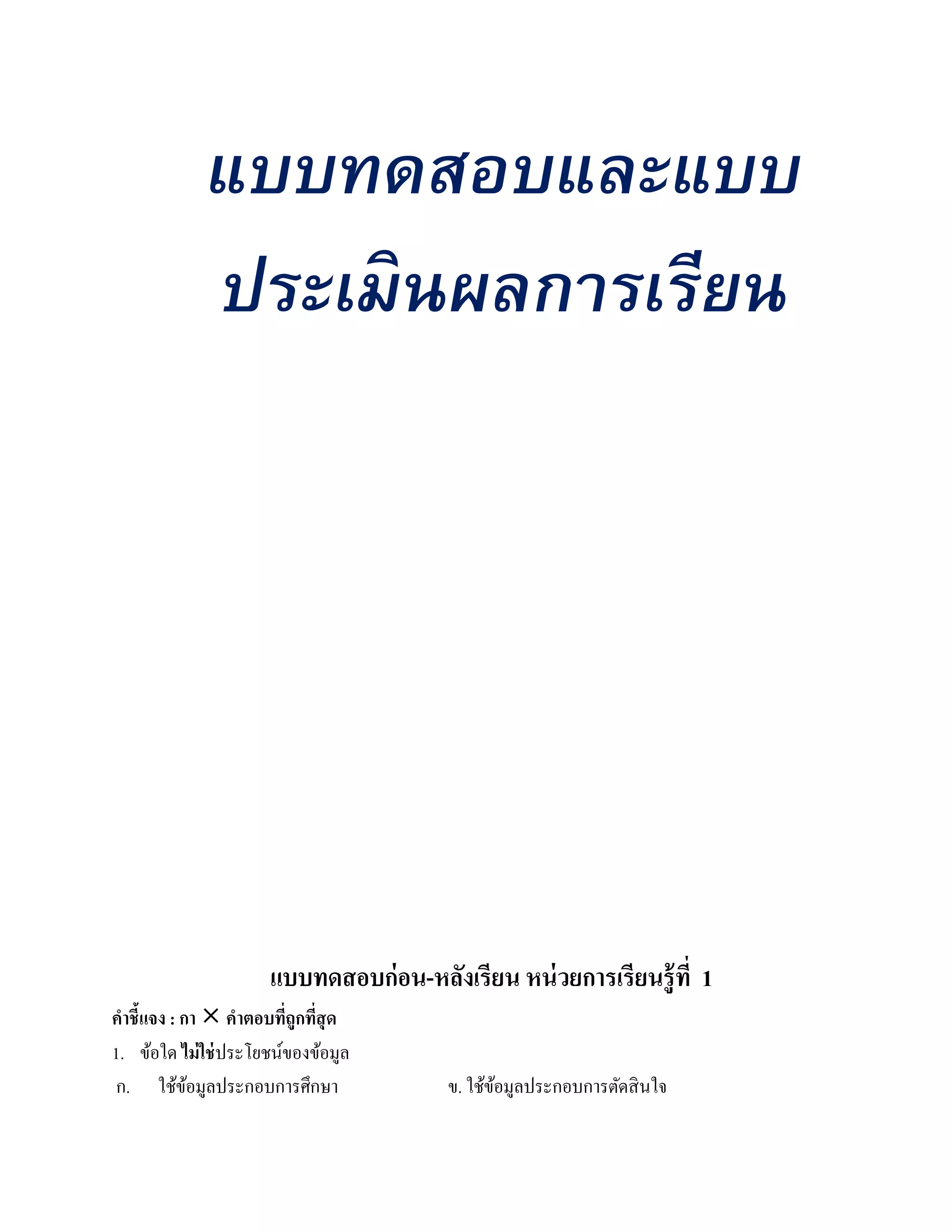 แบบทดสอบและแบบ
             ประเมินผลการเรียน




                     แบบทดสอบก่ อน-หลงเรียน หน่วยการเรียนรู้ ที่ 1
                                     ั
คําชี้แจง : กา  คําตอบทีถูกทีสุด
                         ่ ่
1. ข้อใด ไม่ใช่ประโยชน์ของข้อมูล
ก. ใช้ขอมูลประกอบการศึกษา
             ้                         ข. ใช้ขอมูลประกอบการตัดสิ นใจ
                                              ้
 