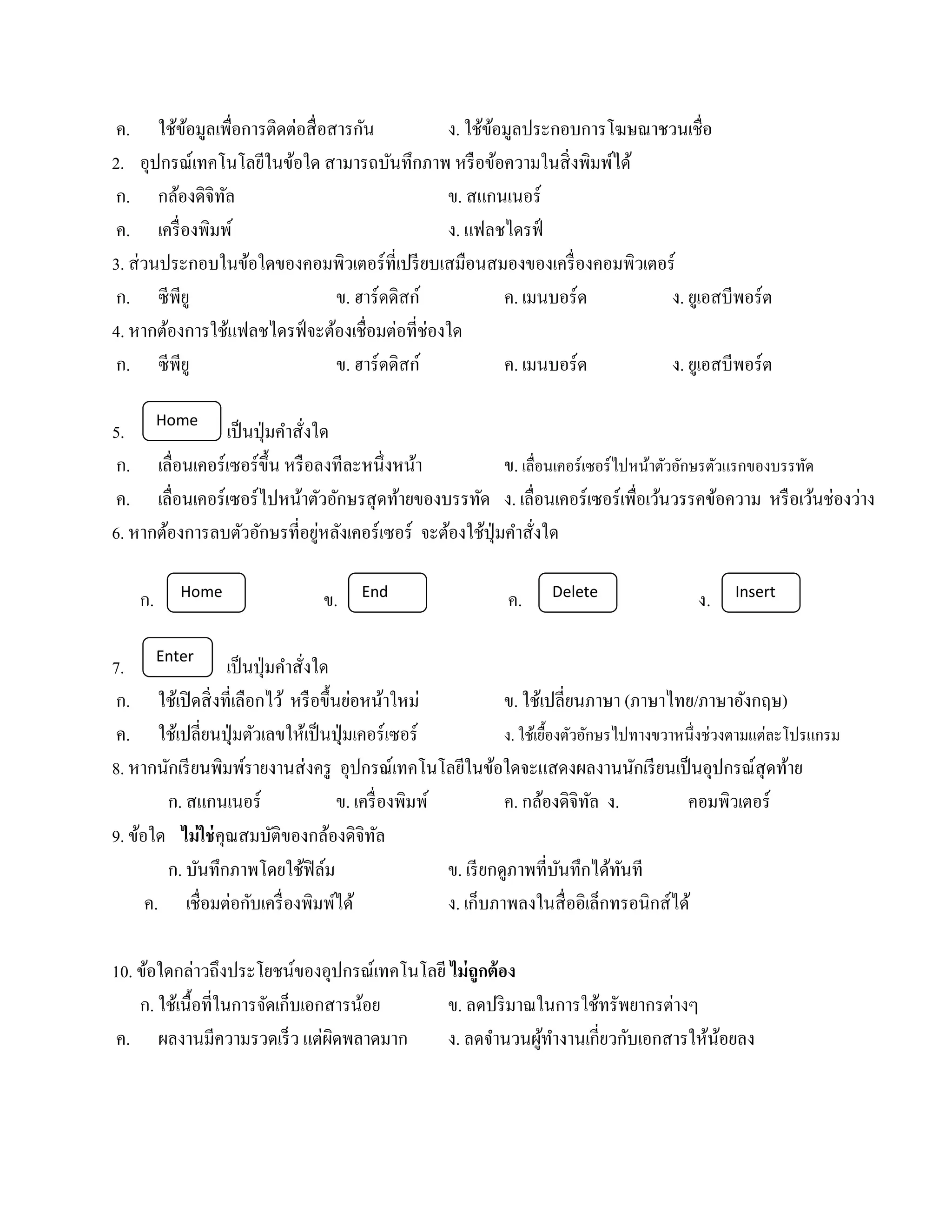 ้ ้           ่
ค. ใชขอมูลเพื่อการติดตอสื่อสารกน  ั             ง. ใช้ขอมูลประกอบการโฆษณาชวนเชื่อ
                                                       ้
2. อุปกรณ์เทคโนโลยีในข้อใด สามารถบันทึกภาพ หรื อข้อความในสิ่ งพิมพ์ได้
ก. กลองดิจิทล
          ้     ั                               ข. สแกนเนอร์
 ค. เครื่ องพิมพ์                               ง. แฟลชไดรฟ์
3. ส่วนประกอบในขอใดของคอมพิวเตอร์ที่เปรียบเสมือนสมองของเครื่องคอมพิวเตอร์
                  ้
 ก. ซี พียู                   ข. ฮาร์ดดิสก์              ค. เมนบอร์ด      ง. ยเู อสบีพอร์ต
4. หากต้องการใช้แฟลชไดรฟ์ จะต้องเชื่อมต่อที่ช่องใด
 ก. ซี พียู                   ข. ฮาร์ดดิสก์              ค. เมนบอร์ด      ง. ยเู อสบีพอร์ต

         Home
5.             เป็ นปุ่ มคําสั่งใด
 ก. เลื่อนเคอร์เซอร์ข้ ึน หรือลงทีละหน่ ึงหนา้            ข. เลื่อนเคอร์เซอร์ไปหน้าตัวอักษรตัวแรกของบรรทัด
ค. เลื่อนเคอร์เซอร์ไปหนาตวอกษรสุดทายของบรรทด ง. เลื่อนเคอร์เซอร์เพื่อเวนวรรคขอความ หรือเวนช่องวาง
                             ้ ั ั         ้         ั                              ้        ้            ้ ่
                                 ่
6. หากต้องการลบตัวอักษรที่อยูหลังเคอร์ เซอร์ จะต้องใช้ปุ่มคําสั่งใด

           Home                        End                           Delete                       Insert
    ก.                           ข.                           ค.                            ง.

7. Enter เป็ นปุ่ มคําสั่งใด
ก. ใชเ้ ปิดสิ่งที่เลือกไว ้ หรือข้ ึนยอหนาใหม่
                                        ่ ้                     ข. ใช้เปลี่ยนภาษา (ภาษาไทย/ภาษาอังกฤษ)
ค. ใชเ้ ปลี่ยนป่ ุมตวเลขใหเ้ ป็นป่ ุมเคอร์เซอร์
                        ั                                       ง. ใชเ้ ย้องตวอกษรไปทางขวาหน่ ึงช่วงตามแต่ละโปรแกรม
                                                                          ื ั ั
8. หากนักเรี ยนพิมพ์รายงานส่ งครู อุปกรณ์เทคโนโลยีในข้อใดจะแสดงผลงานนักเรี ยนเป็ นอุปกรณ์สุดท้าย
        ก. สแกนเนอร์                  ข. เครื่ องพิมพ์          ค. กล้องดิจิทล ง.
                                                                                ั          คอมพิวเตอร์
9. ข้อใด ไม่ใช่คุณสมบัติของกล้องดิจิทล         ั
        ก. บนทึกภาพโดยใชฟิลม
              ั              ้ ์                       ข. เรียกดูภาพที่บนทึกไดทนที
                                                                            ั     ้ ั
      ค. เชื่อมต่อกบเครื่องพิมพได้
                      ั             ์                  ง. เก็บภาพลงในสื่ออิเล็กทรอนิกส์ได้

10. ข้อใดกล่าวถึงประโยชน์ของอุปกรณ์เทคโนโลยี ไม่ ถูกต้ อง
    ก. ใชเ้ น้ือที่ในการจดเก็บเอกสารนอย
                         ั           ้       ข. ลดปริ มาณในการใช้ทรัพยากรต่างๆ
 ค. ผลงานมีความรวดเร็ว แต่ผดพลาดมาก
                                  ิ          ง. ลดจานวนผทางานเกี่ยวกบเอกสารใหนอยลง
                                                     ํ    ู้ ํ       ั         ้ ้
 