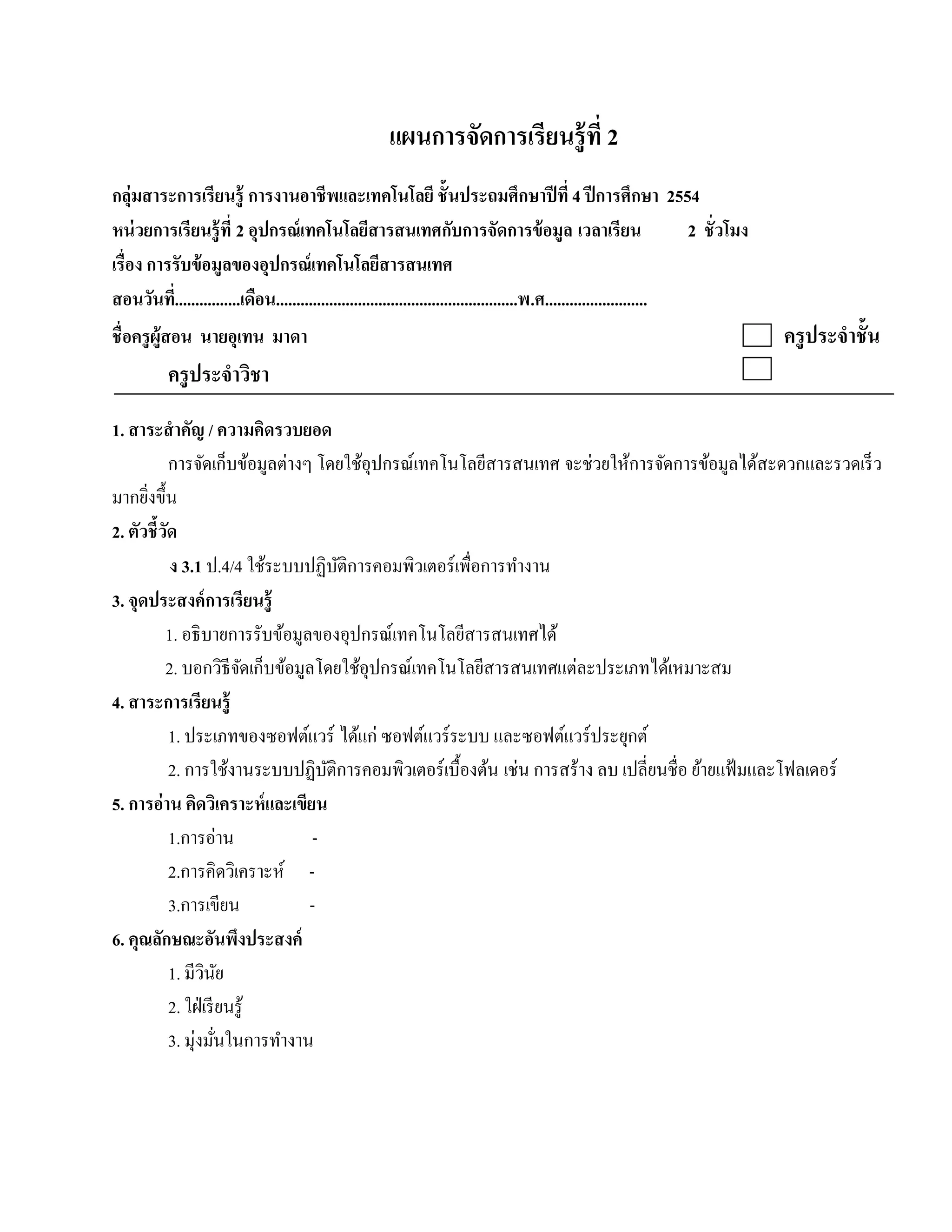 แผนการจัดการเรียนรู้ ที่ 2
กลุ่มสาระการเรียนรู้ การงานอาชี พและเทคโนโลยี ชั้ นประถมศึกษาปี ที่ 4 ปี การศึกษา 2554
หน่วยการเรียนร้ ู ที่ 2 อุปกรณ์เทคโนโลยสารสนเทศกบการจัดการข้อมูล เวลาเรียน
                                                     ี                   ั                                            2 ชั่ วโมง
เรื่อง การรับข้ อมูลของอุปกรณ์ เทคโนโลยีสารสนเทศ
สอนวนท.ี่ ...............เดือน...........................................................พ.ศ.........................
        ั
ชื่ อครูผ้ ูสอน นายอุเทน มาดา                                                                                                      ครู ประจําชั้น
           ครู ประจําวิชา
1. สาระสํ าคัญ / ความคิดรวบยอด
             การจัดเก็บข้อมูลต่างๆ โดยใช้อุปกรณ์เทคโนโลยีสารสนเทศ จะช่วยใหการจดการขอมูลไดสะดวกและรวดเร็ว
                                                                                ้ ั         ้      ้
มากยิงขึ้น
      ่
2. ตัวชี้วดั
             ง 3.1 ป.4/4 ใช้ระบบปฏิบติการคอมพิวเตอร์ เพื่อการทํางาน
                                      ั
3. จุดประสงค์การเรียนร้ ู
           1. อธิ บายการรับข้อมูลของอุปกรณ์เทคโนโลยีสารสนเทศได้
           2. บอกวิธีจดเก็บข้อมูลโดยใช้อุปกรณ์เทคโนโลยีสารสนเทศแต่ละประเภทได้เหมาะสม
                            ั
4. สาระการเรียนร้ ู
             1. ประเภทของซอฟต์แวร์ ไดแก่ ซอฟตแวร์ระบบ และซอฟตแวร์ประยกต์
                                        ้         ์                  ์        ุ
             2. การใช้งานระบบปฏิบติการคอมพิวเตอร์ เบื้องต้น เช่น การสร้าง ลบ เปลี่ยนชื่อ ย้ายแฟ้ มและโฟลเดอร์
                                    ั
5. การอ่าน คิดวเิ คราะห์และเขียน
             1.การอ่าน            -
             2.การคิดวิเคราะห์ -
             3.การเขียน           -
6. คุณลกษณะอนพงประสงค์
         ั              ั ึ
             1. มีวนยิ ั
             2. ใฝ่ เรี ยนรู้
             3. มุ่งมันในการทํางาน
                         ่
 