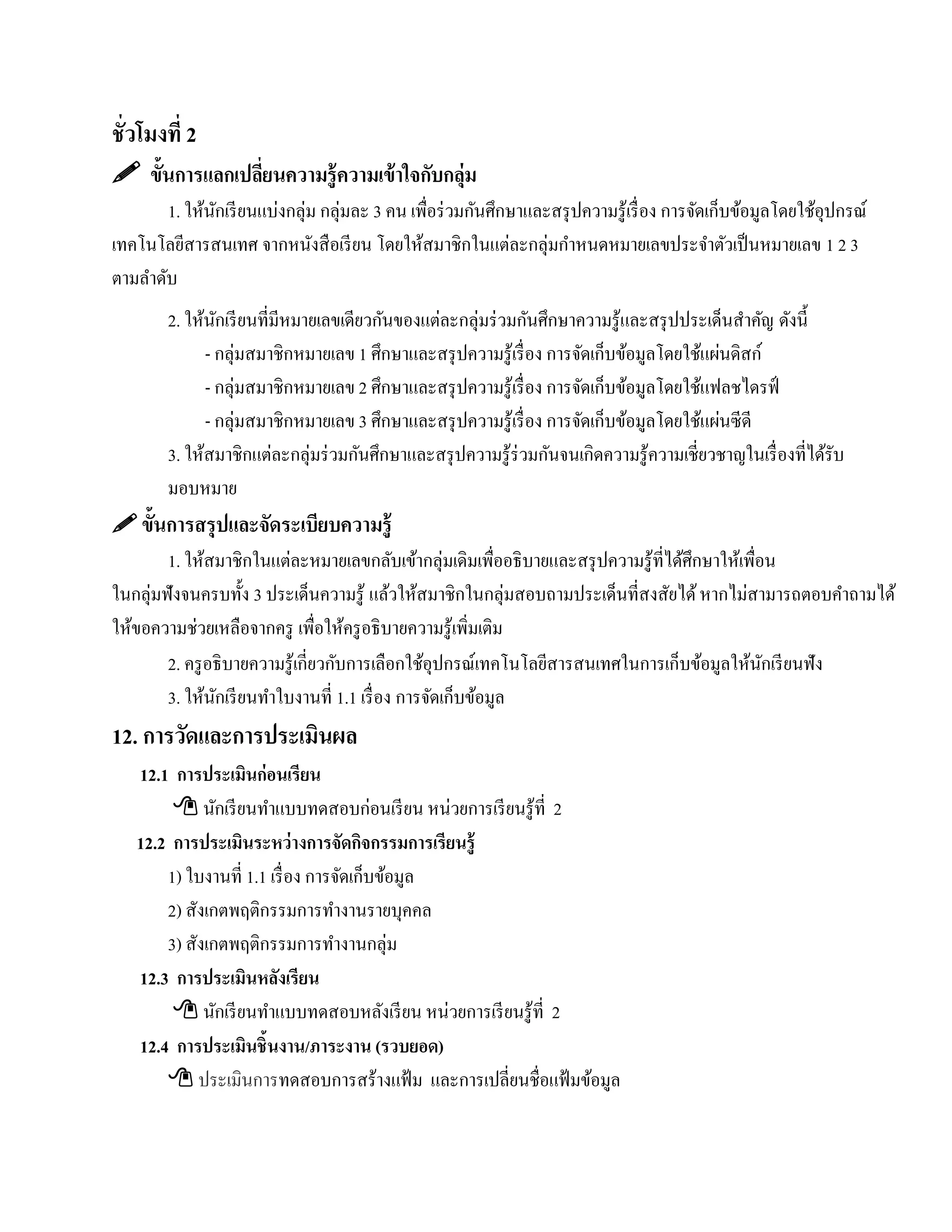 ชั่วโมงที่ 2
 ขั้นการแลกเปลียนความรู้ ความเข้ าใจกับกลุ่ม
                ่
        1. ให้นกเรี ยนแบ่งกลุ่ม กลุ่มละ 3 คน เพื่อร่ วมกันศึกษาและสรุ ปความรู ้เรื่ อง การจัดเก็บข้อมูลโดยใช้อุปกรณ์
               ั
เทคโนโลยีสารสนเทศ จากหนงสือเรียน โดยให้สมาชิกในแต่ละกลุ่มกําหนดหมายเลขประจําตัวเป็ นหมายเลข 1 2 3
                               ั
ตามลําดับ
        2. ให้นกเรี ยนที่มีหมายเลขเดียวกันของแต่ละกลุ่มร่ วมกันศึกษาความรู ้และสรุ ปประเด็นสําคัญ ดังนี้
                ั
              - กลุ่มสมาชิกหมายเลข 1 ศึกษาและสรุ ปความรู ้เรื่ อง การจัดเก็บข้อมูลโดยใช้แผ่นดิสก์
              - กลุ่มสมาชิกหมายเลข 2 ศึกษาและสรุ ปความรู ้เรื่ อง การจัดเก็บข้อมูลโดยใช้แฟลชไดรฟ์
              - กลุ่มสมาชิกหมายเลข 3 ศึกษาและสรุ ปความรู ้เรื่ อง การจัดเก็บข้อมูลโดยใช้แผ่นซี ดี
        3. ให้สมาชิกแต่ละกลุ่มร่ วมกันศึกษาและสรุ ปความรู ้ร่วมกันจนเกิดความรู ้ความเชี่ยวชาญในเรื่ องที่ได้รับ
        มอบหมาย
 ขั้นการสรุ ปและจัดระเบียบความรู้
        1. ให้สมาชิกในแต่ละหมายเลขกลับเข้ากลุ่มเดิมเพื่ออธิ บายและสรุ ปความรู ้ที่ได้ศึกษาให้เพื่อน
ในกลุ่มฟังจนครบทั้ง 3 ประเด็นความรู ้ แล้วให้สมาชิกในกลุ่มสอบถามประเด็นที่สงสัยได้ หากไม่สามารถตอบคําถามได้
ให้ขอความช่วยเหลือจากครู เพื่อให้ครู อธิ บายความรู ้เพิมเติม
                                                       ่
        2. ครู อธิ บายความรู ้เกี่ยวกับการเลือกใช้อุปกรณ์เทคโนโลยีสารสนเทศในการเก็บข้อมูลให้นกเรี ยนฟัง
                                                                                                  ั
        3. ให้นกเรี ยนทําใบงานที่ 1.1 เรื่อง การจัดเก็บข้อมูล
                ั
12. การวัดและการประเมินผล
   12.1 การประเมินก่อนเรียน
         นกเรียนทาแบบทดสอบก่อนเรียน หน่วยการเรียนรู้ที่ 2
               ั       ํ
   12.2 การประเมินระหว่างการจัดกจกรรมการเรียนรู้
                                     ิ
       1) ใบงานที่ 1.1 เรื่อง การจดเก็บขอมูล
                                  ั       ้
       2) สังเกตพฤติกรรมการทํางานรายบุคคล
       3) สังเกตพฤติกรรมการทํางานกลุ่ม
   12.3 การประเมินหลงเรียน ั
         นกเรียนทาแบบทดสอบหลงเรียน หน่วยการเรียนรู้ที่ 2
                 ั       ํ              ั
   12.4 การประเมินชิ้นงาน/ภาระงาน (รวบยอด)
        ประเมินการทดสอบการสร้างแฟ้ ม และการเปลี่ยนชื่อแฟ้ มข้อมูล
 