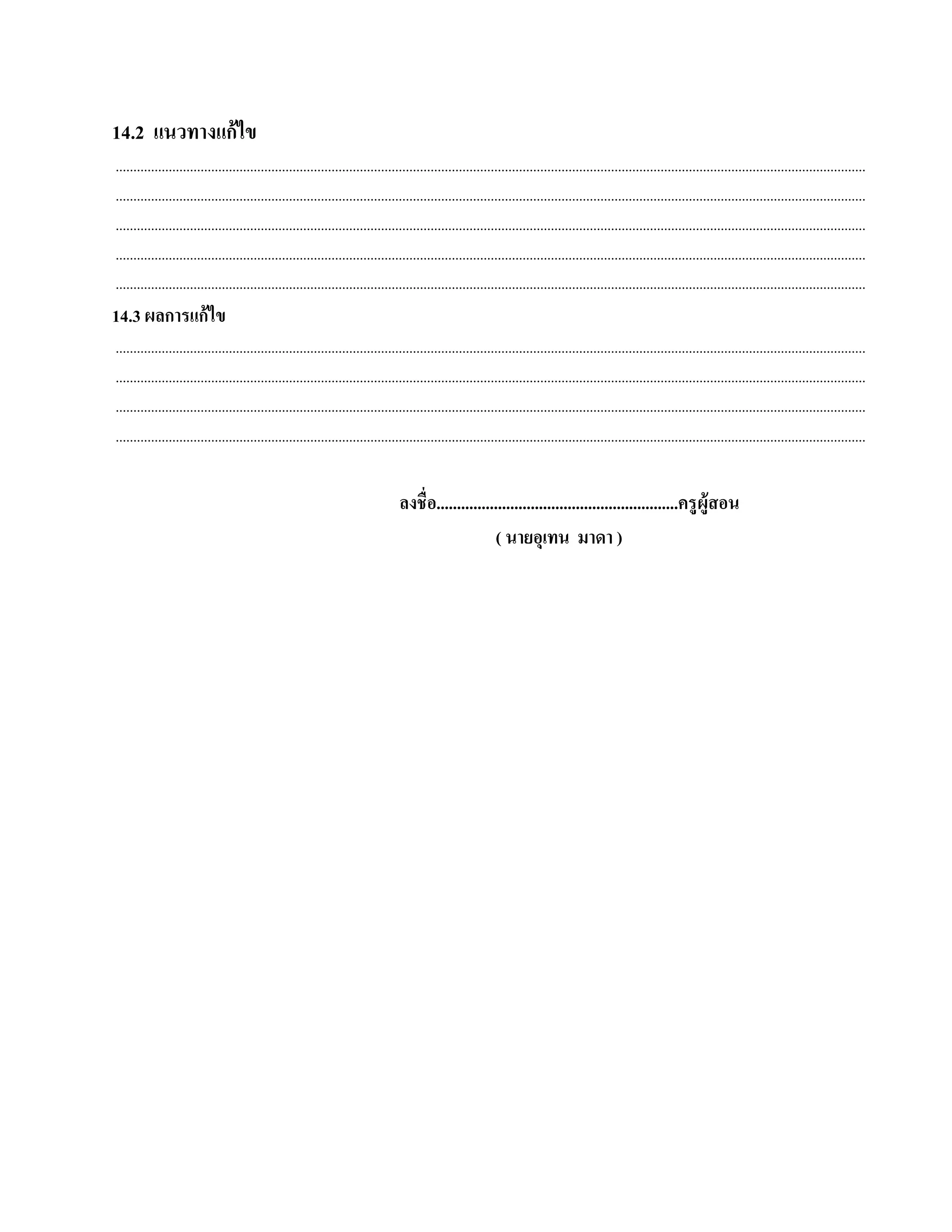 14.2 แนวทางแก้ไข
....................................................................................................................................................................................................................
....................................................................................................................................................................................................................
....................................................................................................................................................................................................................
....................................................................................................................................................................................................................
....................................................................................................................................................................................................................
14.3 ผลการแก้ ไข
....................................................................................................................................................................................................................
....................................................................................................................................................................................................................
....................................................................................................................................................................................................................
....................................................................................................................................................................................................................


                                                                                ลงชื่อ...........................................................ครู ผู้สอน
                                                                                                    ( นายอุเทน มาดา )
 