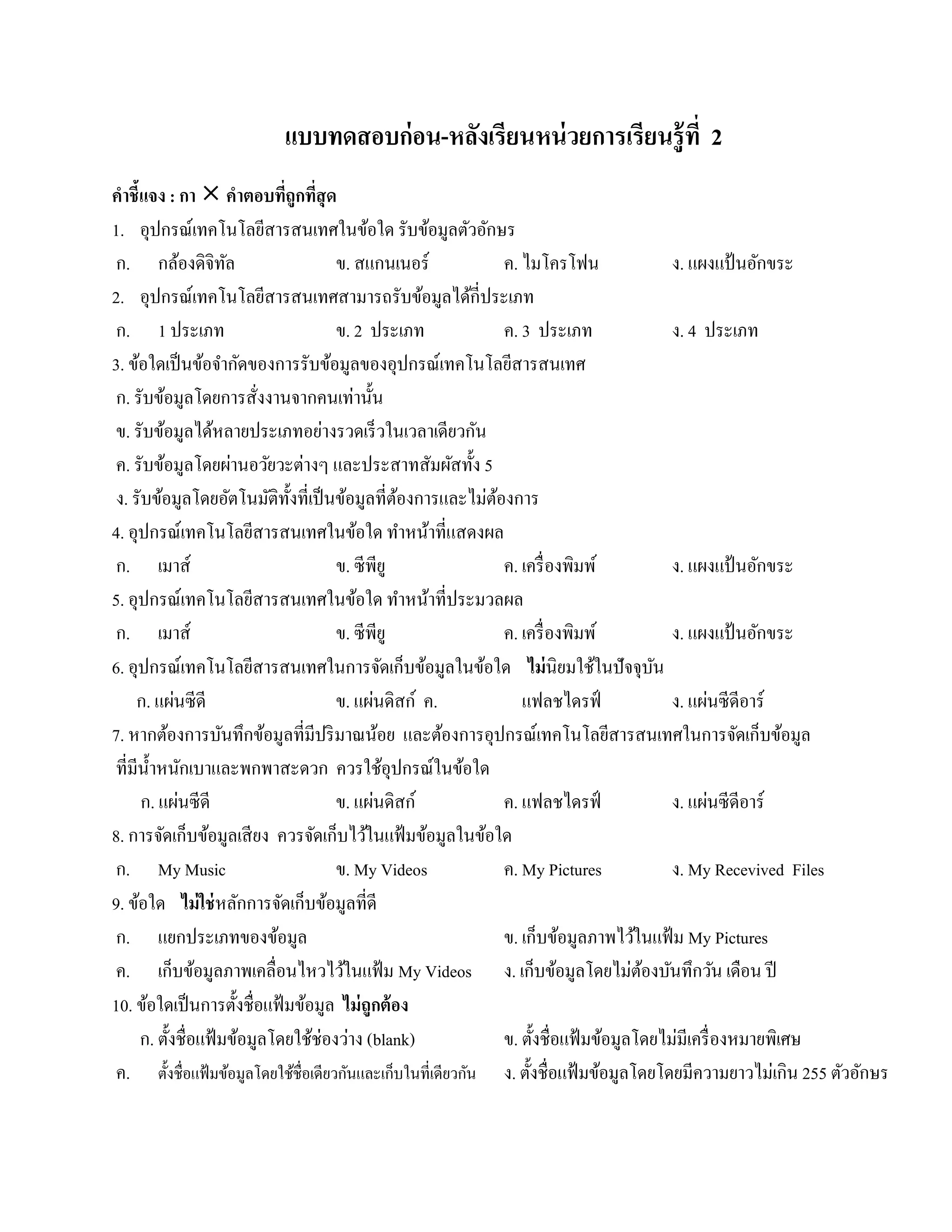 แบบทดสอบก่ อน-หลงเรียนหน่ วยการเรียนรู้ ที่ 2
                                          ั
คําชี้แจง : กา  คําตอบทีถูกทีสุด
                              ่ ่
1. อุปกรณ์เทคโนโลยีสารสนเทศในข้อใด รับข้อมูลตัวอักษร
 ก. กลองดิจิทล   ้    ั               ข. สแกนเนอร์              ค. ไมโครโฟน                ง. แผงแป้นอกขระ   ั
2. อุปกรณ์เทคโนโลยีสารสนเทศสามารถรับข้อมูลได้กี่ประเภท
 ก. 1 ประเภท                          ข. 2 ประเภท               ค. 3 ประเภท                ง. 4 ประเภท
3. ข้อใดเป็ นข้อจํากัดของการรับข้อมูลของอุปกรณ์เทคโนโลยีสารสนเทศ
 ก. รับข้อมูลโดยการสังงานจากคนเท่านั้น
                           ่
 ข. รับข้อมูลได้หลายประเภทอย่างรวดเร็ วในเวลาเดียวกัน
 ค. รับข้อมูลโดยผ่านอวัยวะต่างๆ และประสาทสัมผัสทั้ง 5
 ง. รับข้อมูลโดยอัตโนมัติท้งที่เป็ นข้อมูลที่ตองการและไม่ตองการ
                               ั                  ้           ้
4. อุปกรณ์เทคโนโลยีสารสนเทศในข้อใด ทําหน้าที่แสดงผล
 ก. เมาส์                             ข. ซีพียู                 ค. เครื่ องพิมพ์           ง. แผงแป้นอกขระ ั
5. อุปกรณ์เทคโนโลยีสารสนเทศในข้อใด ทําหน้าที่ประมวลผล
 ก. เมาส์                             ข. ซีพียู                 ค. เครื่ องพิมพ์           ง. แผงแป้นอกขระ
                                                                                                         ั
6. อุปกรณ์เทคโนโลยีสารสนเทศในการจัดเก็บข้อมูลในข้อใด ไม่นิยมใชในปัจจุบน         ้        ั
             ่
     ก. แผนซีดี                       ข. แผนดิสก์ ค.
                                              ่                    แฟลชไดรฟ์                       ่
                                                                                           ง. แผนซีดีอาร์
7. หากต้องการบันทึกข้อมูลที่มีปริ มาณน้อย และต้องการอุปกรณ์เทคโนโลยีสารสนเทศในการจัดเก็บข้อมูล
ที่มีน้ าหนกเบาและพกพาสะดวก ควรใชอุปกรณ์ในขอใด
         ํ ั                                    ้          ้
               ่
      ก. แผนซีดี                      ข. แผนดิสก์
                                            ่                   ค. แฟลชไดรฟ์                     ่
                                                                                           ง. แผนซีดีอาร์
8. การจัดเก็บข้อมูลเสี ยง ควรจัดเก็บไว้ในแฟ้ มข้อมูลในข้อใด
ก. My Music                           ข. My Videos              ค. My Pictures             ง. My Recevived Files
9. ข้อใด ไม่ใช่หลักการจัดเก็บข้อมูลที่ดี
 ก. แยกประเภทของข้อมูล                                          ข. เก็บข้อมูลภาพไว้ในแฟ้ ม My Pictures
 ค. เก็บขอมูลภาพเคลื่อนไหวไวในแฟ้ม My Videos ง. เก็บขอมูลโดยไม่ตองบนทึกวน เดือน ปี
                   ้                   ้                                   ้           ้ ั           ั
10. ขอใดเป็นการต้ งชื่อแฟ้มขอมูล ไม่ ถูกต้ อง
       ้                ั        ้
      ก. ตั้งชื่อแฟ้ มข้อมูลโดยใช้ช่องว่าง (blank)              ข. ตั้งชื่อแฟ้ มข้อมูลโดยไม่มีเครื่ องหมายพิเศษ
 ค. ตั้งชื่อแฟ้ มข้อมูลโดยใช้ชื่อเดียวกันและเก็บในที่เดียวกัน ง. ตั้งชื่อแฟ้ มข้อมูลโดยโดยมีความยาวไม่เกิน 255 ตวอกษร
                                                                                                                 ั ั
 